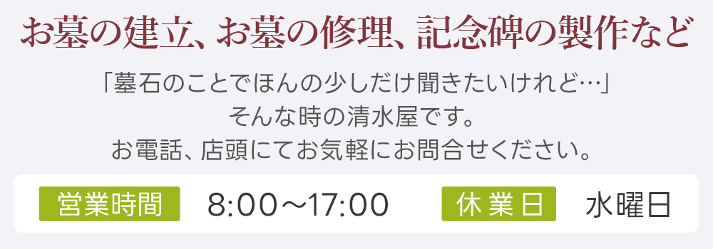 お墓の建立、お墓の修理、記念碑の製作など 「墓石のことでほんの少しだけ聞きたいけれど…」そんな時の清水屋です。お電話、店頭にてお気軽にお問合せください。営業時間 8:00～17:00 休業日 水曜日